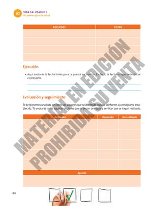 118
VIDA SALUDABLE 1
Mi primer plan de salud
U3
RECURSOS COSTO
Ejecución
•	Aquí anotarás la fecha límite para la puesta en marcha. Es decir, la fecha en que debe iniciar
el proyecto.
Evaluación y seguimiento
Te proponemos una lista de cotejo de acciones que se deben de realizar conforme al cronograma esta-
blecido. Tú anotarás todas aquellas acciones que se deban de vigilar y verificar que se hayan realizado.
Actividad Realizado No realizado
Ajustes
M
A
T
E
R
I
A
L
E
N
E
D
I
C
I
Ó
N
P
R
O
H
I
B
I
D
A
S
U
V
E
N
T
A
 