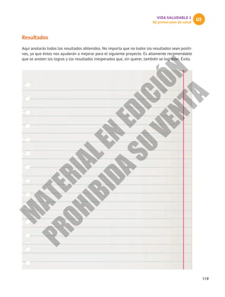 119
VIDA SALUDABLE 1
Mi primer plan de salud
U3
Resultados
Aquí anotarás todos los resultados obtenidos. No importa que no todos los resultados sean positi-
vos, ya que éstos nos ayudarán a mejorar para el siguiente proyecto. Es altamente recomendable
que se anoten los logros y los resultados inesperados que, sin querer, también se lograron. Éxito.
M
A
T
E
R
I
A
L
E
N
E
D
I
C
I
Ó
N
P
R
O
H
I
B
I
D
A
S
U
V
E
N
T
A
 
