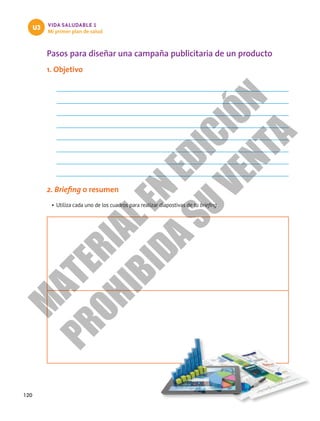 120
VIDA SALUDABLE 1
Mi primer plan de salud
U3
Pasos para diseñar una campaña publicitaria de un producto
1. Objetivo
2. Briefing o resumen
•	Utiliza cada uno de los cuadros para realizar diapostivas de tu briefing.
M
A
T
E
R
I
A
L
E
N
E
D
I
C
I
Ó
N
P
R
O
H
I
B
I
D
A
S
U
V
E
N
T
A
 