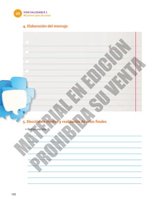 122
VIDA SALUDABLE 1
Mi primer plan de salud
U3
4. Elaboración del mensaje
5. Elección de medios y realización de artes finales
•	Realiza una lista.
M
A
T
E
R
I
A
L
E
N
E
D
I
C
I
Ó
N
P
R
O
H
I
B
I
D
A
S
U
V
E
N
T
A
 