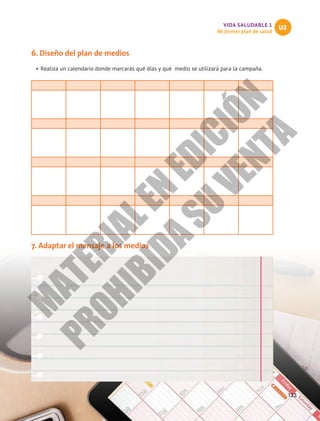 VIDA SALUDABLE 1
Mi primer plan de salud
U3
123
6. Diseño del plan de medios
•	Realiza un calendario donde marcarás qué días y qué medio se utilizará para la campaña.
7. Adaptar el mensaje a los medios
M
A
T
E
R
I
A
L
E
N
E
D
I
C
I
Ó
N
P
R
O
H
I
B
I
D
A
S
U
V
E
N
T
A
 