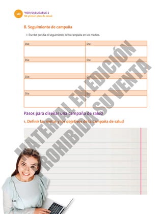 VIDA SALUDABLE 1
Mi primer plan de salud
U3
8. Seguimiento de campaña
•	Escribe por día el seguimiento de tu campaña en los medios.
Día: Día:
Día: Día:
Día: Día:
Día: Día:
Pasos para diseñar una campaña de salud
1. Definir las metas y los objetivos de la campaña de salud
124
M
A
T
E
R
I
A
L
E
N
E
D
I
C
I
Ó
N
P
R
O
H
I
B
I
D
A
S
U
V
E
N
T
A
 