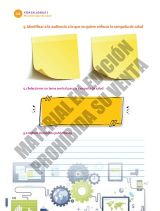 VIDA SALUDABLE 1
Mi primer plan de salud
U3
126
5. Identificar a la audiencia a la que se quiere enfocar la campaña de salud
5.1 Seleccionar un tema central para la campaña de salud
5.2 Definir elementos publicitarios
M
A
T
E
R
I
A
L
E
N
E
D
I
C
I
Ó
N
P
R
O
H
I
B
I
D
A
S
U
V
E
N
T
A
 