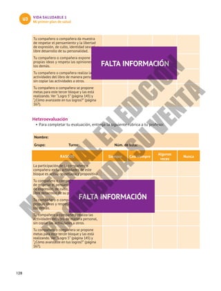 128
VIDA SALUDABLE 1
Mi primer plan de salud
U3
Tu compañero o compañera da muestra
de respetar el pensamiento y la libertad
de expresión, de culto, identidad sexual, y
libre desarrollo de su personalidad.
Tu compañero o compañera expone sus
propias ideas y respeta las opiniones de
los demás.
Tu compañero o compañera realiza las
actividades del libro de manera personal,
sin copiar las actividades a otros.
Tu compañero o compañera se propone
metas para este tercer bloque y las está
realizando. Ver “Logro 5” (página 145) y
“¿Cómo avanzaste en tus logros?” (página
167).
Heteroevaluación
•	Para completar tu evaluación, entrega la siguiente rúbrica a tu profesor.
Nombre:						
Grupo:	 Turno:	 Núm. de lista:
RASGOS Siempre Casi siempre
Algunas
veces
Nunca
La participación de tu compañero o
compañera en las actividades de este
bloque es activa respetuosa y propositiva.
Tu compañero o compañera da muestra
de respetar el pensamiento y la libertad
de expresión, de culto, identidad sexual, y
libre desarrollo de su personalidad.
Tu compañero o compañera expone sus
propias ideas y respeta las opiniones de
los demás.
Tu compañero o compañera realiza las
actividades del libro de manera personal,
sin copiar las actividades a otros.
Tu compañero o compañera se propone
metas para este tercer bloque y las está
realizando. Ver “Logro 5” (página 145) y
“¿Cómo avanzaste en tus logros?” (página
167).
FALTA INFORMACIÓN
FALTA INFORMACIÓN
M
A
T
E
R
I
A
L
E
N
E
D
I
C
I
Ó
N
P
R
O
H
I
B
I
D
A
S
U
V
E
N
T
A
 