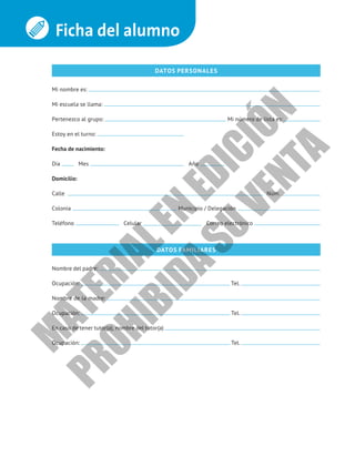 Ficha del alumno
DATOS PERSONALES
Mi nombre es:
Mi escuela se llama:
Pertenezco al grupo: Mi número de lista es:
Estoy en el turno:
Fecha de nacimiento:
Día Mes Año
Domicilio:
Calle Núm.
Colonia Municipio / Delegación
Teléfono Celular Correo electrónico
DATOS FAMILIARES
Nombre del padre:
Ocupación: Tel.
Nombre de la madre:
Ocupación: Tel.
En caso de tener tutor(a), nombre del tutor(a)
Ocupación: Tel.
M
A
T
E
R
I
A
L
E
N
E
D
I
C
I
Ó
N
P
R
O
H
I
B
I
D
A
S
U
V
E
N
T
A
 