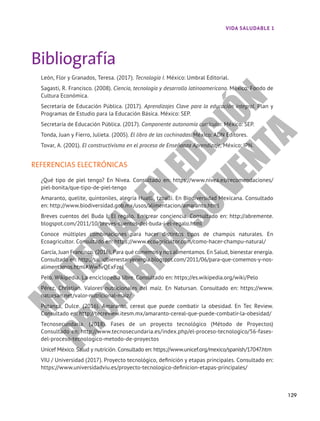 Bibliografía
León, Flor y Granados, Teresa. (2017). Tecnología I. México: Umbral Editorial.
Sagasti, R. Francisco. (2008). Ciencia, tecnología y desarrollo latinoamericano. México: Fondo de
Cultura Económica.
Secretaría de Educación Pública. (2017). Aprendizajes Clave para la educación integral. Plan y
Programas de Estudio para la Educación Básica. México: SEP.
Secretaría de Educación Pública. (2017). Componente autonomía curricular. México: SEP.
Tonda, Juan y Fierro, Julieta. (2005). El libro de las cochinadas. México: ADN Editores.
Tovar, A. (2001). El constructivismo en el proceso de Enseñanza Aprendizaje, México: IPN.
REFERENCIAS ELECTRÓNICAS
¿Qué tipo de piel tengo? En Nivea. Consultado en: https://www.nivea.es/recomendaciones/
piel-bonita/que-tipo-de-piel-tengo
Amaranto, quelite, quintoniles, alegría Huatli, tzoalli. En Biodiversidad Mexicana. Consultado
en: http://www.biodiversidad.gob.mx/usos/alimentacion/amaranto.html
Breves cuentos del Buda I: El regalo. En crear conciencia. Consultado en: http://abremente.
blogspot.com/2011/10/breves-cuentos-del-buda-i-el-regalo.html
Conoce múltiples combinaciones para hacer distintos tipos de champús naturales. En
Ecoagricultor. Consultado en: https://www.ecoagricultor.com/como-hacer-champu-natural/
García, Juan Francisco. (2016). Para qué comemos y nos alimentamos. En Salud, bienestar energía.
Consultado en: http://saludbienestaryenergia.blogspot.com/2011/06/para-que-comemos-y-nos-
alimentamos.html#.Ww3vQExFzeJ
Pelo. Wikipedia. La enciclopedia libre. Consultado en: https://es.wikipedia.org/wiki/Pelo
Pérez, Christian. Valores nutricionales del maíz. En Natursan. Consultado en: https://www.
natursan.net/valor-nutricional-maiz/
Potanza, Dulce. (2016). Amaranto, cereal que puede combatir la obesidad. En Tec Review.
Consultado en: http://tecreview.itesm.mx/amaranto-cereal-que-puede-combatir-la-obesidad/
Tecnosecundaria. (2018). Fases de un proyecto tecnológico (Método de Proyectos)
Consultado en: http://www.tecnosecundaria.es/index.php/el-proceso-tecnologico/56-fases-
del-proceso-tecnologico-metodo-de-proyectos
Unicef México. Salud y nutrición. Consultado en: https://www.unicef.org/mexico/spanish/17047.htm
VIU / Universidad (2017). Proyecto tecnológico, definición y etapas principales. Consultado en:
https://www.universidadviu.es/proyecto-tecnologico-definicion-etapas-principales/
129
VIDA SALUDABLE 1
M
A
T
E
R
I
A
L
E
N
E
D
I
C
I
Ó
N
P
R
O
H
I
B
I
D
A
S
U
V
E
N
T
A
 