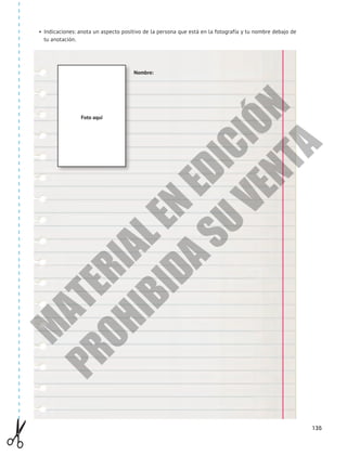 135
•	 Indicaciones: anota un aspecto positivo de la persona que está en la fotografía y tu nombre debajo de
tu anotación.
Foto aquí
Nombre:
M
A
T
E
R
I
A
L
E
N
E
D
I
C
I
Ó
N
P
R
O
H
I
B
I
D
A
S
U
V
E
N
T
A
 