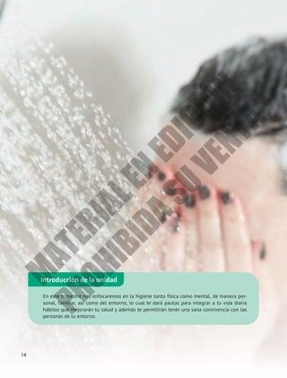 Introducción de la unidad
En este trimestre nos enfocaremos en la higiene tanto física como mental, de manera per-
sonal, familiar, así como del entorno, lo cual te dará pautas para integrar a tu vida diaria
hábitos que mejorarán tu salud y además te permitirán tener una sana convivencia con las
personas de tu entorno.
14
M
A
T
E
R
I
A
L
E
N
E
D
I
C
I
Ó
N
P
R
O
H
I
B
I
D
A
S
U
V
E
N
T
A
 