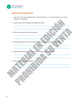 VIDA SALUDABLE 1
Mi salud personal
U1
16
Exploración diagnóstica
• Antes de iniciar las actividades de la unidad didáctica 1, “Mi salud personal”, te invito a
responder lo siguiente:
1. ¿Sabes cuáles son los hábitos de higiene personal?
2. Define el concepto de higiene personal:
3. Describe algunas de las acciones diarias para mantener la higiene en el hogar:
4. ¿Qué se necesita para que la sociedad mantenga su entorno limpio?
5. Para ri, ¿qué es la salud mental?
M
A
T
E
R
I
A
L
E
N
E
D
I
C
I
Ó
N
P
R
O
H
I
B
I
D
A
S
U
V
E
N
T
A
 