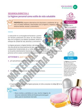 VIDA SALUDABLE
Mi salud personal
U1
Digitalízate
¿Qué es la higiene?
https://bit.ly/3qMpzWh
Un dato
La higiene es el conjunto
de conocimientos y
técnicas que aplican los
individuos para el control
de los factores que ejercen
o pueden ejercer efectos
nocivos sobre la salud. La
higiene personal es el
concepto básico del aseo,
limpieza cuidado del
cuerpo humano.
SECUENCIA DIDÁCTICA 1
La higiene personal como estilo de vida saludable
INICIO
La educación es la encargada de fortalecer y promo-
ver factores protectores de salud, los más destaca-
bles son la higiene y los hábitos saludables, desde un
enfoque de calidad de vida, derechos y convivencia.
La higiene personal, la higiene familiar y del entorno va mu-
cho más allá de las meras prácticas de aseo, pues es uno de los
componentes fundamentales de un estilo de vida saludable, ya que
se encuentra estrechamente relacionada con otros temas fundamentales en la vida de las
personas como la salud, la alimentación, el ejercicio físico y la salud mental.
ACTIVIDAD 1 ¿QUÉ SABEMOS?
1. ¿En qué piensas cuando lees la palabra higiene?
2. Describe algunas prácticas de aseo diario que conoces.
• Si quieres saber más sobre la higiene personal, te invito a escanear el código QR en la
sección “Digitalízate”.
PROPÓSITO: propone alternativas de soluciones a problemas de sa-
lud y el medio ambiente, relacionados con la higiene y limpieza, en el
entorno familiar, escolar y comunitario.
Tarea
•	 Busca revistas y periódicos en casa, recorta imágenes de
personas realizando hábitos de limpieza personal y guár-
dalos, pues lo necesitarás más tarde.
17
M
A
T
E
R
I
A
L
E
N
E
D
I
C
I
Ó
N
P
R
O
H
I
B
I
D
A
S
U
V
E
N
T
A
 
