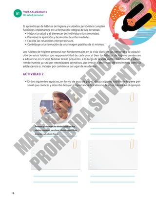 VIDA SALUDABLE 1
Mi salud personal
U1
18
El aprendizaje de hábitos de higiene y cuidados personales cumplen
funciones importantes en la formación integral de las personas:
•	Mejora la salud y el bienestar del individuo y la comunidad.
•	Previene la aparición y desarrollo de enfermedades.
•	Facilita las relaciones interpersonales.
•	Contribuye a la formación de una imagen positiva de sí mismos.
Los hábitos de higiene personal son fundamentales en la vida diaria de las personas y la adquisi-
ción de estos hábitos son responsabilidad de cada uno; si bien los hábitos de higiene comienzan
a adquirirse en el seno familiar desde pequeños, a lo largo de la vida vamos modificando y adqui-
riendo nuevos ya sea por necesidades colectivas, por entrar a otra etapa de crecimiento como la
adolescencia o, incluso, por cambiarse de lugar de residencia.
ACTIVIDAD 2
•	En los siguientes espacios, en forma de nota de papel, dibuja algunos hábitos de higiene per-
sonal que conoces y describe debajo la importancia de cada uno de ellos; básate en el ejemplo.
Tenemosquelavarnoslosdientestodoslosdías,
mínimotresveces,paratenerdientessanos,libres
decariesyunalientofresco.
M
A
T
E
R
I
A
L
E
N
E
D
I
C
I
Ó
N
P
R
O
H
I
B
I
D
A
S
U
V
E
N
T
A
 