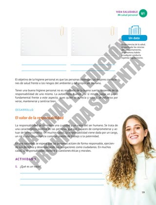 VIDA SALUDABLE
Mi salud personal
U1
Un dato
En las ciencias de la salud,
en particular las ciencias
del comportamiento,
se denomina hábito
a cualquier conducta
repetida regularmente.
19
El objetivo de la higiene personal es que las personas obtengan las mejores condicio-
nes de salud frente a los riesgos del ambiente y del propio ser humano.
Tener una buena higiene personal no es resultado de la buena suerte, depende de la
responsabilidad de uno mismo. La autoestima o amor por sí mismo juega un papel
fundamental frente a este aspecto, pues quien se aprecia y valora, se esfuerza por
verse, mantenerse y sentirse bien.
DESARROLLO
El valor de la responsabilidad
La responsabilidad se considera una cualidad y un valor del ser humano. Se trata de
una característica positiva de las personas que son capaces de comprometerse y ac-
tuar de forma correcta. En muchos casos, la responsabilidad viene dada por un cargo,
un rol o una circunstancia como un puesto de trabajo o la paternidad.
En una sociedad, se espera que las personas actúen de forma responsable, ejercien-
do sus derechos y desempeñando sus obligaciones como ciudadanos. En muchos
casos, la responsabilidad obedece a cuestiones éticas y morales.
ACTIVIDAD 3
1.	 ¿Qué es un valor?
M
A
T
E
R
I
A
L
E
N
E
D
I
C
I
Ó
N
P
R
O
H
I
B
I
D
A
S
U
V
E
N
T
A
 