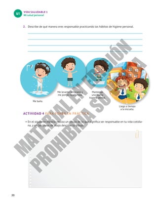VIDA SALUDABLE 1
Mi salud personal
U1
20
2.	 Describe de qué manera eres responsable practicando los hábitos de higiene personal.
ACTIVIDAD 4 PARA PONER EN PRÁCTICA
•	En el siguiente espacio realiza un dibujo de lo que significa ser responsable en tu vida cotidia-
na, y en las líneas de abajo describe tu dibujo.
Me baño.
Me levanto temprano y
me pongo ropa limpia.
Mantengo
una buena
higiene dental.
Llego a tiempo
a la escuela.
M
A
T
E
R
I
A
L
E
N
E
D
I
C
I
Ó
N
P
R
O
H
I
B
I
D
A
S
U
V
E
N
T
A
 