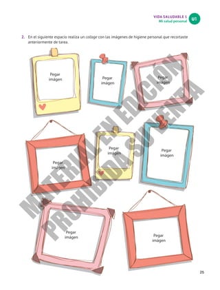 VIDA SALUDABLE 1
Mi salud personal
U1
25
2.	 En el siguiente espacio realiza un collage con las imágenes de higiene personal que recortaste
anteriormente de tarea.
Pegar
imágen Pegar
imágen
Pegar
imágen
Pegar
imágen
Pegar
imágen
Pegar
imágen
Pegar
imágen Pegar
imágen
M
A
T
E
R
I
A
L
E
N
E
D
I
C
I
Ó
N
P
R
O
H
I
B
I
D
A
S
U
V
E
N
T
A
 