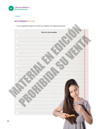 VIDA SALUDABLE 1
Mi salud personal
U1
26
CIERRE
ACTIVIDAD 8 CIERRE
•	En el siguiente espacio, escribe tus hábitos de higiene personal.
Diario de vida saludable
M
A
T
E
R
I
A
L
E
N
E
D
I
C
I
Ó
N
P
R
O
H
I
B
I
D
A
S
U
V
E
N
T
A
 