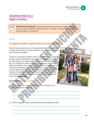 VIDA SALUDABLE 1
Mi salud personal
U1
29
SECUENCIA DIDÁCTICA 2
Higiene familiar
INICIO
La higiene familiar, el pilar para una vida saludable
Nuestro hogar, nuestra casa, es el lugar donde habitamos y pasamos
la mayor parte del día, y a veces pensamos que la higiene en el ho-
gar no es tan importante.
Si bien en la secuencia anterior vimos la importancia de la higiene
personal, ahora aprenderemos que la higiene también es familiar y
se debe reflejar en el lugar donde vivimos, pues el cuidado del ho-
gar y la limpieza de nuestra casa es una labor que corresponde a
todos los miembros de la familia, si bien todos los miembros de la
casa tienen diferentes edades y ocupaciones: es posible que papá
y mamá salgan a trabajar, y tú y tus hermanos o hermanas van a la
escuela, es recomendable tener normas de higiene lo cual facilita
la convivencia familiar y favorece la adquisición de hábitos para
llevar una vida saludable.
ACTIVIDAD 1 ¿QUÉ SABEMOS?
1.	 ¿En tu casa tienen normas de higiene? Si tu respuesta es sí,
menciona algunos ejemplos.
2.	 ¿Tienes asignadas labores domésticas en casa? Especifica cuáles.
PROPÓSITO ESPERADO: propone alternativas de soluciones a problemas de sa-
lud y el medio ambiente, relacionados con la higiene y limpieza, en el entorno
familiar, escolar y comunitario.
M
A
T
E
R
I
A
L
E
N
E
D
I
C
I
Ó
N
P
R
O
H
I
B
I
D
A
S
U
V
E
N
T
A
 