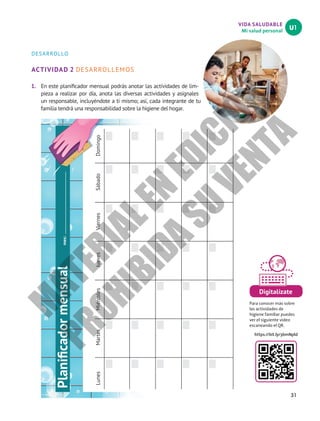 31
VIDA SALUDABLE
Mi salud personal
U1
DESARROLLO
ACTIVIDAD 2 DESARROLLEMOS
1.	 En este planificador mensual podrás anotar las actividades de lim-
pieza a realizar por día, anota las diversas actividades y asígnales
un responsable, incluyéndote a ti mismo; así, cada integrante de tu
familia tendrá una responsabilidad sobre la higiene del hogar.
Planificador
mensual
mes:
Lunes
Martes
Miércoles
Jueves
Viernes
Sábado
Domingo
Digitalízate
Para conocer más sobre
las actividades de
higiene familiar puedes
ver el siguiente video
escaneando el QR.
https://bit.ly/3bmNpld
M
A
T
E
R
I
A
L
E
N
E
D
I
C
I
Ó
N
P
R
O
H
I
B
I
D
A
S
U
V
E
N
T
A
 