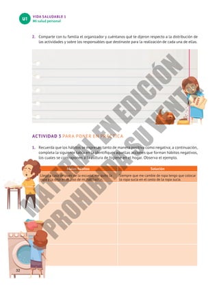 VIDA SALUDABLE 1
Mi salud personal
U1
2.	 Comparte con tu familia el organizador y cuéntanos qué te dijeron respecto a la distribución de
las actividades y sobre los responsables que destinaste para la realización de cada una de ellas.
ACTIVIDAD 3 PARA PONER EN PRÁCTICA
1.	 Recuerda que los hábitos se expresan tanto de manera positiva como negativa; a continuación,
completa la siguiente tabla en la identifiques aquellas acciones que forman hábitos negativos,
los cuales se contraponen a la cultura de higiene en el hogar. Observa el ejemplo.
Malos hábitos Solución
Llego a casa después de la escuela, me quito la
ropa y la dejo en el piso de mi habitación.
Siempre que me cambie de ropa tengo que colocar
la ropa sucia en el cesto de la ropa sucia.
32
M
A
T
E
R
I
A
L
E
N
E
D
I
C
I
Ó
N
P
R
O
H
I
B
I
D
A
S
U
V
E
N
T
A
 