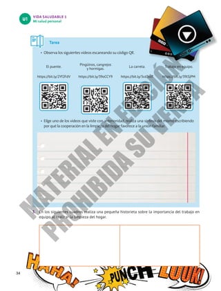 VIDA SALUDABLE 1
Mi salud personal
U1
3.	 En los siguientes cuadros realiza una pequeña historieta sobre la importancia del trabajo en
equipo al realizar la limpieza del hogar.
34
Tarea
•	 Observa los siguientes videos escaneando su código QR.
El puente.
Pingüinos, cangrejos
y hormigas.
La carreta. Trabajo en equipo.
https://bit.ly/2Yf2FdV https://bit.ly/39oCCY9 https://bit.ly/3cd3vzT https://bit.ly/39lSjPM
•	 Eilge uno de los videos que viste con anterioridad, realiza una síntesis del mismo escribiendo
por qué la cooperación en la limpieza del hogar favorece a la unión familiar.
M
A
T
E
R
I
A
L
E
N
E
D
I
C
I
Ó
N
P
R
O
H
I
B
I
D
A
S
U
V
E
N
T
A
 