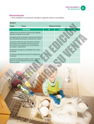 VIDA SALUDABLE 1
Mi salud personal
U1
Heteroevaluación
•	Para completar tu evaluación, entrega la siguiente rúbrica a tu profesor.
Nombre:						
Grupo: Turno: Número de lista:
CRITERIOS SÍ A VECES NO
¿Observé que la alumna o alumno puso debida
atención e interés en la clase?
¿Se observó que la alumna o alumno participó en
las actividades personales y colectivas en clase?
¿Se pudo evidenciar que la alumna o alumno
participaron activamente de forma oral y/o
por escrito para expresar los conocimientos
ya sabidos o adquiridos?
¿El alumno entregó las actividades de la clase
a tiempo?
¿El alumno entregó las tareas de la asignatura
a tiempo?
¿El alumno demostró calidad y buen contenido
tanto en las actividades de clase y/o tareas
fuera de clase?
37
M
A
T
E
R
I
A
L
E
N
E
D
I
C
I
Ó
N
P
R
O
H
I
B
I
D
A
S
U
V
E
N
T
A
 