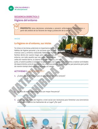 VIDA SALUDABLE 1
Mi salud personal
U1
38
SECUENCIA DIDÁCTICA 3
Higiene del entorno
INICIO
La higiene en el entorno, sus inicios
Ya vimos en los temas anteriores la importancia de tener
hábitos de higiene personal y las acciones para la con-
vivencia sana y armónica realizando hábitos de higiene
familiar dentro de nuestro hogar, pero qué pasa con el
entorno, con todo aquello que nos rodea, llámense las
calles de nuestro barrio, la colonia en la que vivimos y, en con-
junto, a nuestro pueblo o ciudad en la que vivimos, los lugares a los que vamos a realizar actividades
de esparcimiento como el parque, el cine, una plaza pública, etcétera, en los que pasamos gran parte
de nuestro tiempo diario como la escuela y el trabajo.
ACTIVIDAD 1 ¿QUÉ SABEMOS?
1. ¿Cuáles reglas de higiene para el cuidado del entorno conoces?
2. ¿Cuáles de estas reglas practicas con mayor frecuencia?
3. ¿Crees que las reglas de higiene a nivel social son necesarias para fomentar una convivencia
sana y pacífica entre los habitantes de un lugar? ¿Por qué?
PROPÓSITO: toma decisiones orientadas a prevenir enfermedades transmisibles a
partir del análisis de los factores de riesgo y protección de la salud.
M
A
T
E
R
I
A
L
E
N
E
D
I
C
I
Ó
N
P
R
O
H
I
B
I
D
A
S
U
V
E
N
T
A
 