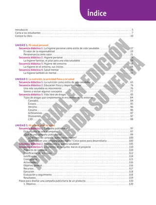 Índice
Intruducció. . . . . . . . . . . . . . . . . . . . . . . . . . . . . . . . . . . . . . . . . . . . . . . . . . . . . . . . . . . . . . . . . . . . . . . . . . . . . . . . . . . . . 5
Carta a los estudiantes. . . . . . . . . . . . . . . . . . . . . . . . . . . . . . . . . . . . . . . . . . . . . . . . . . . . . . . . . . . . . . . . . . . . . . . . . . . 7
Conoce tu libro. . . . . . . . . . . . . . . . . . . . . . . . . . . . . . . . . . . . . . . . . . . . . . . . . . . . . . . . . . . . . . . . . . . . . . . . . . . . . . . .  10
UNIDAD 1. Mi salud personal
Secuencia didáctica 1. La higiene personal como estilo de vida saludable. . . . . . . . . . . . . . . . . . . . . . . . .  17
El valor de la responsabiliad. . . . . . . . . . . . . . . . . . . . . . . . . . . . . . . . . . . . . . . . . . . . . . . . . . . . . . . . . . . . .  19
Perseverancia como valor. . . . . . . . . . . . . . . . . . . . . . . . . . . . . . . . . . . . . . . . . . . . . . . . . . . . . . . . . . . . . . . .  21
Secuencia didáctica 2. Higiene personal . . . . . . . . . . . . . . . . . . . . . . . . . . . . . . . . . . . . . . . . . . . . . . . . . . . . . .  29
La higiene familiar, el pilar para una vida saludable. . . . . . . . . . . . . . . . . . . . . . . . . . . . . . . . . . . . . . . . .  29
Secuencia didáctica 3. Higiene del emtorno . . . . . . . . . . . . . . . . . . . . . . . . . . . . . . . . . . . . . . . . . . . . . . . . . . .  38
La higiene en el entorno, sus inicios. . . . . . . . . . . . . . . . . . . . . . . . . . . . . . . . . . . . . . . . . . . . . . . . . . . . . . . 38
Secuencia didáctica 4. Salud mental . . . . . . . . . . . . . . . . . . . . . . . . . . . . . . . . . . . . . . . . . . . . . . . . . . . . . . . . . . 51
La higiene también es mental. . . . . . . . . . . . . . . . . . . . . . . . . . . . . . . . . . . . . . . . . . . . . . . . . . . . . . . . . . . .  51
UNIDAD 2. La nutrición, la actividad física y mi salud
Secuencia didáctica 1. La nutrición como estilo de vida saludable . . . . . . . . . . . . . . . . . . . . . . . . . . . . . . .  65
Secuencia didáctica 2. Educación física y deporte escolar . . . . . . . . . . . . . . . . . . . . . . . . . . . . . . . . . . . . . . . . 76
Una vida saludable es movimiento. . . . . . . . . . . . . . . . . . . . . . . . . . . . . . . . . . . . . . . . . . . . . . . . . . . . . . . .  76
Vamos a revisar algunos conceptos. . . . . . . . . . . . . . . . . . . . . . . . . . . . . . . . . . . . . . . . . . . . . . . . . . . . . . .  77
Secuencia didáctica 3. Vida libre de drogas . . . . . . . . . . . . . . . . . . . . . . . . . . . . . . . . . . . . . . . . . . . . . . . . . . .  83
Tipos de drogas que simplemente se encuentran en tu entorno. . . . . . . . . . . . . . . . . . . . . . . . . . . . . .  84
Cannabis. . . . . . . . . . . . . . . . . . . . . . . . . . . . . . . . . . . . . . . . . . . . . . . . . . . . . . . . . . . . . . . . . . . . . . . . . . .  84
Éxtasis. . . . . . . . . . . . . . . . . . . . . . . . . . . . . . . . . . . . . . . . . . . . . . . . . . . . . . . . . . . . . . . . . . . . . . . . . . . . .  85
Heroína. . . . . . . . . . . . . . . . . . . . . . . . . . . . . . . . . . . . . . . . . . . . . . . . . . . . . . . . . . . . . . . . . . . . . . . . . . . .  86
Cocaína. . . . . . . . . . . . . . . . . . . . . . . . . . . . . . . . . . . . . . . . . . . . . . . . . . . . . . . . . . . . . . . . . . . . . . . . . . . .  86
Anfetaminas. . . . . . . . . . . . . . . . . . . . . . . . . . . . . . . . . . . . . . . . . . . . . . . . . . . . . . . . . . . . . . . . . . . . . . . .  87
Disolventes. . . . . . . . . . . . . . . . . . . . . . . . . . . . . . . . . . . . . . . . . . . . . . . . . . . . . . . . . . . . . . . . . . . . . . . . .  87
LSD. . . . . . . . . . . . . . . . . . . . . . . . . . . . . . . . . . . . . . . . . . . . . . . . . . . . . . . . . . . . . . . . . . . . . . . . . . . . . . .  88
UNIDAD 3. Mi primer plan de salud
Secuencia didáctica 1. Campaña publicitaria . . . . . . . . . . . . . . . . . . . . . . . . . . . . . . . . . . . . . . . . . . . . . . . . . .  97
En campaña se vale acompañar. . . . . . . . . . . . . . . . . . . . . . . . . . . . . . . . . . . . . . . . . . . . . . . . . . . . . . . . . . .  97
¿Qué es una campaña publicitaria?. . . . . . . . . . . . . . . . . . . . . . . . . . . . . . . . . . . . . . . . . . . . . . . . . . . . . . . .  99
¿Qué tipos de campaña publicitaria existen? . . . . . . . . . . . . . . . . . . . . . . . . . . . . . . . . . . . . . . . . . . 100
¿Cómo hacer una campaña publicitaria ? Cinco pasos para desarrollarla. . . . . . . . . . . . . . . . . . 100
Secuencia didáctica 2. Promociono lo que es saludable . . . . . . . . . . . . . . . . . . . . . . . . . . . . . . . . . . . . . . .  105
Secuencia didáctica 3. Limpiemos en conjunto. ése es el proyecto . . . . . . . . . . . . . . . . . . . . . . . . . . . . . .  110
Proyecto de limpieza. . . . . . . . . . . . . . . . . . . . . . . . . . . . . . . . . . . . . . . . . . . . . . . . . . . . . . . . . . . . . . . . . . .  110
Clasificación de la basura. . . . . . . . . . . . . . . . . . . . . . . . . . . . . . . . . . . . . . . . . . . . . . . . . . . . . . . . . . . . . . . 112
Justificación. . . . . . . . . . . . . . . . . . . . . . . . . . . . . . . . . . . . . . . . . . . . . . . . . . . . . . . . . . . . . . . . . . . . . . . . . . .  114
Cronograma. . . . . . . . . . . . . . . . . . . . . . . . . . . . . . . . . . . . . . . . . . . . . . . . . . . . . . . . . . . . . . . . . . . . . . . . . . . 115
Actividades. . . . . . . . . . . . . . . . . . . . . . . . . . . . . . . . . . . . . . . . . . . . . . . . . . . . . . . . . . . . . . . . . . . . . . . . . . .  116
Objetivo general. . . . . . . . . . . . . . . . . . . . . . . . . . . . . . . . . . . . . . . . . . . . . . . . . . . . . . . . . . . . . . . . . . . . . . .  116
Recursos. . . . . . . . . . . . . . . . . . . . . . . . . . . . . . . . . . . . . . . . . . . . . . . . . . . . . . . . . . . . . . . . . . . . . . . . . . . . . .  117
Ejecución. . . . . . . . . . . . . . . . . . . . . . . . . . . . . . . . . . . . . . . . . . . . . . . . . . . . . . . . . . . . . . . . . . . . . . . . . . . . . 118
Evaluación y seguimiento. . . . . . . . . . . . . . . . . . . . . . . . . . . . . . . . . . . . . . . . . . . . . . . . . . . . . . . . . . . . . . . 118
Resultados. . . . . . . . . . . . . . . . . . . . . . . . . . . . . . . . . . . . . . . . . . . . . . . . . . . . . . . . . . . . . . . . . . . . . . . . . . . .  119
Pasos para diseñar una campaña publicitaria de un producto. . . . . . . . . . . . . . . . . . . . . . . . . . . . . . . . . . .  120
1. Objetivo. . . . . . . . . . . . . . . . . . . . . . . . . . . . . . . . . . . . . . . . . . . . . . . . . . . . . . . . . . . . . . . . . . . . . . . . . . . . 120
M
A
T
E
R
I
A
L
E
N
E
D
I
C
I
Ó
N
P
R
O
H
I
B
I
D
A
S
U
V
E
N
T
A
 