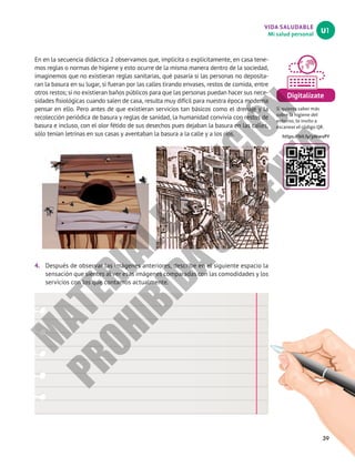 VIDA SALUDABLE
Mi salud personal
U1
39
Digitalízate
Si quieres saber más
sobre la higiene del
entorno, te invito a
escanear el código QR.
https://bit.ly/3iNwvPY
En en la secuencia didáctica 2 observamos que, implícita o explícitamente, en casa tene-
mos reglas o normas de higiene y esto ocurre de la misma manera dentro de la sociedad,
imaginemos que no existieran reglas sanitarias, qué pasaría si las personas no deposita-
ran la basura en su lugar, si fueran por las calles tirando envases, restos de comida, entre
otros restos; si no existieran baños públicos para que las personas puedan hacer sus nece-
sidades fisiológicas cuando salen de casa, resulta muy difícil para nuestra época moderna
pensar en ello. Pero antes de que existieran servicios tan básicos como el drenaje y la
recolección periódica de basura y reglas de sanidad, la humanidad convivía con restos de
basura e incluso, con el olor fétido de sus desechos pues dejaban la basura en las calles,
sólo tenían letrinas en sus casas y aventaban la basura a la calle y a los ríos.
4.	 Después de observar las imágenes anteriores, describe en el siguiente espacio la
sensación que sientes al ver esas imágenes comparadas con las comodidades y los
servicios con los que contamos actualmente.
M
A
T
E
R
I
A
L
E
N
E
D
I
C
I
Ó
N
P
R
O
H
I
B
I
D
A
S
U
V
E
N
T
A
 