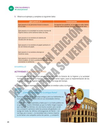VIDA SALUDABLE 1
Mi salud personal
U1
40
5. Observa el ejemplo y completa la siguiente tabla:
¿Qué pasaría si…? Consecuencias
Qué pasaría si las personas tiraran la basura
en la calle.
Se taparían las coladeras, se inundaría la calle, habría
mal olor todo el tiempo, tendríamos plaga de ratas.
Qué pasaría si la sociedad no tuviera normas de
higiene básica como bañarse todos los días.
Qué pasaría si no existiera el sistema de
recolección de basura.
Qué pasaría si no existiera el papel sanitario ni
las servilletas de papel.
Qué pasaría si no existiera drenaje en
nuestras casas.
Qué pasaría si no existieran productos básicos
como el jabón, el cloro y productos para limpiar y
aromatizar el ambiente.
DESARROLLO
ACTIVIDAD 2 DESARROLLEMOS
• A continuación, se muestran pequeños textos sobre la historia de la higiene y la suciedad
humana, la historia de la higiene comienza hace varios siglos, pues la implementación de los
buenos hábitos de higiene ha evolucionado a lo largo del tiempo.
1. Veamos de qué manera algunas sociedades le rendían culto a la higiene.
¿Cómo era la higiene en la antigua Roma?
Roma era el ombligo de la Europa antigua, pero sus habitantes no
eran diferentes de cualquier otro en sus necesidades íntimas.
Cuando la necesidad apretaba y había que ir a un baño público no
se gozaba de mucha intimidad, ya que no había ningún espacio
que separase las letrinas: era una buena ocasión para sociali-
zar y compartir opiniones sobre las proezas del gladiador o el
auriga de moda, las últimas extravagancias de Nerón —en
voz baja, por si acaso—, la necesidad más o menos imperio-
sa de lanzar una campaña contra los partos… y compartir
M
A
T
E
R
I
A
L
E
N
E
D
I
C
I
Ó
N
P
R
O
H
I
B
I
D
A
S
U
V
E
N
T
A
 