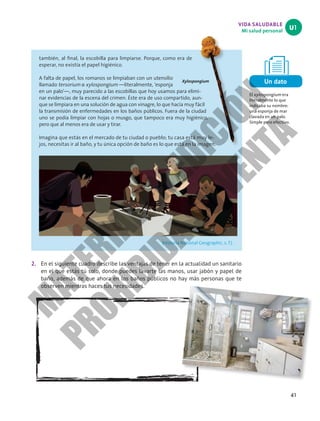 VIDA SALUDABLE
Mi salud personal
U1
41
2. En el siguiente cuadro describe las ventajas de tener en la actualidad un sanitario
en el que estás tú solo, donde puedes lavarte las manos, usar jabón y papel de
baño, además de que ahora en los baños públicos no hay más personas que te
observen mientras haces tus necesidades.
Xylospongium
también, al final, la escobilla para limpiarse. Porque, como era de
esperar, no existía el papel higiénico.
A falta de papel, los romanos se limpiaban con un utensilio
llamado tersorium o xylospongium —literalmente, ‘esponja
en un palo’—, muy parecido a las escobillas que hoy usamos para elimi-
nar evidencias de la escena del crimen. Éste era de uso compartido, aun-
que se limpiara en una solución de agua con vinagre, lo que hacía muy fácil
la transmisión de enfermedades en los baños públicos. Fuera de la ciudad
uno se podía limpiar con hojas o musgo, que tampoco era muy higiénico,
pero que al menos era de usar y tirar.
Imagina que estás en el mercado de tu ciudad o pueblo; tu casa está muy le-
jos, necesitas ir al baño, y tu única opción de baño es lo que está en la imagen.
(Historia National Geographic, s. f.) .
Un dato
El xylospongium era
literalmente lo que
indicaba su nombre:
una esponja de mar
clavada en un palo.
Simple pero efectivo.
M
A
T
E
R
I
A
L
E
N
E
D
I
C
I
Ó
N
P
R
O
H
I
B
I
D
A
S
U
V
E
N
T
A
 