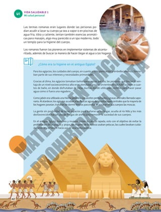 VIDA SALUDABLE 1
Mi salud personal
U1
Las termas romanas eran lugares donde las personas po-
dían acudir a lavar su cuerpo ya sea a vapor o en piscinas de
agua fría, tibia y caliente, tenían también esencias aromáti-
cas para masajes, algo muy parecido a un spa moderno, todo
un templo para la higiene del cuerpo.
Los romanos fueron los pioneros en implementar sistemas de alcanta-
rillado, además de buscar la manera de hacer llegar el agua a los hogares.
¿Cómo era la higiene en el antiguo Egipto?
Para los egipcios, los cuidados del cuerpo, en cuanto a su higienización y embellecimiento, forma-
ban parte de sus intereses y necesidades primordiales.
Gracias al clima, los egipcios tomaban baños varias veces por día, las personas que tenían la ven-
taja de un nivel socioeconómico alto eran atendidas por sus sirvientes en las habitaciones o cuar-
tos de baño, en donde disfrutaban de estas duchas donde utilizaban cestillos para hacer pasar
agua como si fuera una regadera.
Como jabón era utilizada una hierba jabonera con aceites perfumados y grasas animales llamada sapo-
naria. Al atardecer, los egipcios acudían a las frescas aguas de los estanques centrales que la mayoría de
los hogares poseían, trataban de dormir limpios para evitar se posaran en sus cuerpos las moscas.
La gente sin posibilidad de tener espacios para bañarse en su hogar, acudía al río Nilo y los más
desfavorecidos hacían uso de friegas de arena para remover la suciedad de sus cuerpos.
En el antiguo Egipto, hombres y mujeres tenían la cabeza rapada, esto con el objetivo de evitar la
proliferación de las pulgas y  piojos; las mujeres de la realeza usaban pelucas, las cuales lavaban cuida-
dosamente y el faraón hacía uso de una barba postiza.
42
M
A
T
E
R
I
A
L
E
N
E
D
I
C
I
Ó
N
P
R
O
H
I
B
I
D
A
S
U
V
E
N
T
A
 