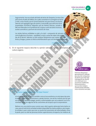 43
VIDA SALUDABLE
Mi salud personal
U1
Seguramente, has escuchado del baño de leche de Cleopatra, la reina Cleo-
patra tenía rituales de belleza, los cuales consistían en sumergirse en leche
y miel, a esta mezcla, que te sonará bastante rara para tomar una ducha,
además se le agregaba agua de azahar y manzanilla, para disfrutar de las
propiedades aromáticas relajantes que las hierbas ofrecían, aunado a
ello eran liberados en el ambiente de su lujoso cuarto de baño inciensos,
aceites aromáticos y perfume de extractos de rosas.
Los ácidos lácticos exfoliaban su piel; y la miel —compuesta de azúcares
como la glucosa y fructosa— ayudaban a nutrir y sanar las capas más profun-
das de la dermis. Además, la miel contiene fitoquímicos que matan virus, bac-
terias y hongos; y posee un efecto antinflamatorio que cura heridas rápidamente.
(Universidad de Palermo, s. f.) .
3. En el siguiente espacio describe tu opinión sobre los hábitos de limpieza de la
cultura egipcia.
¿Cómo era la higiene en la Edad Media?
A la Edad Media se le conoce también como el oscurantismo; en esta época las prác-
ticas de higiene diaria comenzaron a perder terreno. Uno de los motivos por los que
esa época fue época de plagas, pestes y enfermedades que casi acabaron con la hu-
manidad, éstas son algunas de las costumbres de la época que te sorprenderán.
Bañarse era una práctica poco común pues sólo la gente adinerada tenía baños en
casa; para el resto de la sociedad estaban disponibles los baños públicos, pero la gen-
te evitaba ir pues creían que eran un punto de transmisión de enfermedades como
la peste, pero no sólo las personas tenían supersticiones al respecto, los médicos de
Sabías que...
El término fitoquímico
generalmente es utilizado
para describir compuestos
de plantas que están bajo
investigación por efectos
en la salud que no se
encuentran establecidos
fehacientemente y
que no están tampoco
científicamente definidos
como nutrientes esenciales.
M
A
T
E
R
I
A
L
E
N
E
D
I
C
I
Ó
N
P
R
O
H
I
B
I
D
A
S
U
V
E
N
T
A
 
