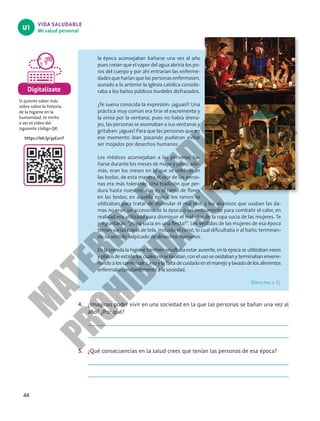 44
VIDA SALUDABLE
Mi salud personal
U1
la época aconsejaban bañarse una vez al año
pues creían que el vapor del agua abriría los po-
ros del cuerpo y por ahí entrarían las enferme-
dades que harían que las personas enfermasen,
aunado a lo anterior la Iglesia católica conside-
raba a los baños públicos burdeles disfrazados.
¿Te suena conocida la expresión: ¡aguas!? Una
práctica muy común era tirar el excremento y
la orina por la ventana, pues no había drena-
jes, las personas se asomaban a sus ventanas y
gritaban: ¡aguas! Para que las personas que en
ese momento iban pasando pudieran evitar
ser mojados por desechos humanos.
Los médicos aconsejaban a las personas ba-
ñarse durante los meses de mayo y junio; ade-
más, eran los meses en lo que se celebraban
las bodas, de esta manera el olor de las perso-
nas era más tolerable. Una tradición que per-
dura hasta nuestros días es el ramo de flores
en las bodas; en aquella época, los ramos se
utilizaban para tratar de disimular el mal olor, y los abanicos que usaban las da-
mas no eran un accesorio de la época o un instrumento para combatir el calor, en
realidad era utilizado para disminuir el mal olor de la ropa sucia de las mujeres. Te
preguntarás: “¿ropa sucia en una fiesta?”. Los vestidos de las mujeres de esa época
tenían varias capas de tela, incluido el corsé, lo cual dificultaba ir al baño, terminan-
do su vestido salpicado de desechos humanos.
En la comida la higiene también resultaba estar ausente, en la época se utilizaban vasos
yplatosdeestañoloscualesnoselavaban,conelusoseoxidabanyterminabanenvene-
nando a los comensales, eso y la falta de cuidado en el manejo y lavado de los alimentos
enfermaba constantemente a la sociedad.
(De10.mx, s. f.).
4. ¿Imaginas poder vivir en una sociedad en la que las personas se bañan una vez al
año? ¿Por qué?
5. ¿Qué consecuencias en la salud crees que tenían las personas de esa época?
Digitalízate
Si quieres saber más
sobre sobre la historia
de la higiene en la
humanidad, te invito
a ver el video del
siguiente código QR.
https://bit.ly/3pE2rrT
M
A
T
E
R
I
A
L
E
N
E
D
I
C
I
Ó
N
P
R
O
H
I
B
I
D
A
S
U
V
E
N
T
A
 