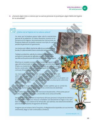 VIDA SALUDABLE 1
Mi salud personal
U1
45
6. ¿Conoces algún mito o creencia por la cual las personas no practiquen algún hábito de higiene
en la actualidad?
¿Cómo era la higiene en la cultura azteca?
Un amor por la limpieza parece haber sido la característica
general de la población: el Códice Florentino muestra la im-
portancia de la higiene, documentando las instrucciones de
limpiezas dadas por los padres mexicas a sus hijos, lo cual se
pasaba de generación en generación.
Losmexicas,pormillares,barríanlascallesdesusciudadestodos
losdías.Encadavecindariofueronconstruidosbañospúblicos.
Tratabansusdesechos,cadadía,losresiduosfecaleserantrans-
portadosencanoasparaseraplicadoscomofertilizantes,porlo
queellossonlosprecursoresdeltratamientoderesiduosbiológicos.
Mientras en ciudades europeas como Londres se seguía tomando
agua del contaminado río Tamez, los mexicas suministraban agua
limpia a su ciudad desde el lago de Chapultepec gracias a los acue-
ductos construidos tanto por Nezahualcóyotl (entre 1446 y 1478)
como por Ahuízotl 20 años más tarde.
Los mexicas usaban la hierba del copalxocotl (llamada ‘árbol del
jabón’ por los españoles) y la raíz del xiuhmaolli, las cuales usaban
como jabón para bañarse (ambas generan burbujas); también era el jabón con
el que lavaban la ropa. En el Códice Florentino existe una descripción sobre esta
última planta de jabón.
Para mantener el agua limpia, los aztecas usaban ajolotes que se comían los
residuos, manteniendo el agua en perfectas condiciones de salubridad.
En el Códice Florentino también se mencionan desodorantes, refrescantes para el
aliento y limpiadores de dientes, uno de ellos era la ceniza de tortilla.
Desde niños se les enseñaba la importancia del aseo personal, incluyendo los dientes y
la ropa, además de que los mexicas se bañaban casi diariamente en lagos o ríos, tam-
bién se bañaban casi a diario en los temazcales, que además, eran altamente benéficos
para la salud, limpiando al organismo de toxinas.
Imaginen que en la época de la Conquista, a la llegada de los españoles con sus enormes
vestimentas, llegó un olor a inmundicia a América.
(Ucronía náhuatl, s. f.) .
Copalxocotl
M
A
T
E
R
I
A
L
E
N
E
D
I
C
I
Ó
N
P
R
O
H
I
B
I
D
A
S
U
V
E
N
T
A
 
