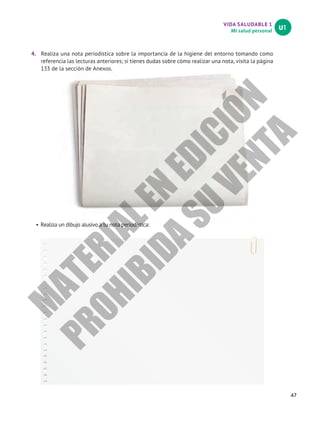 VIDA SALUDABLE 1
Mi salud personal
U1
47
4.	 Realiza una nota periodística sobre la importancia de la higiene del entorno tomando como
referencia las lecturas anteriores; si tienes dudas sobre cómo realizar una nota, visita la página
133 de la sección de Anexos.
•	Realiza un dibujo alusivo a tu nota periodística:
M
A
T
E
R
I
A
L
E
N
E
D
I
C
I
Ó
N
P
R
O
H
I
B
I
D
A
S
U
V
E
N
T
A
 