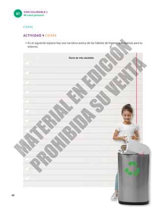 VIDA SALUDABLE 1
Mi salud personal
U1
48
CIERRE
ACTIVIDAD 4 CIERRE
•	En el siguiente espacio haz una narrativa acerca de los hábitos de higiene que realizas para tu
entorno.
Diario de vida saludable
M
A
T
E
R
I
A
L
E
N
E
D
I
C
I
Ó
N
P
R
O
H
I
B
I
D
A
S
U
V
E
N
T
A
 