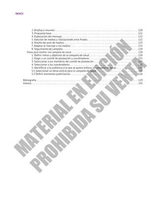 ÍNDICE
2. Briefing o resumen. . . . . . . . . . . . . . . . . . . . . . . . . . . . . . . . . . . . . . . . . . . . . . . . . . . . . . . . . . . . . . . . . . . 120
3. Propuesta base. . . . . . . . . . . . . . . . . . . . . . . . . . . . . . . . . . . . . . . . . . . . . . . . . . . . . . . . . . . . . . . . . . . . . . 121
4. Elaboración del mensaje. . . . . . . . . . . . . . . . . . . . . . . . . . . . . . . . . . . . . . . . . . . . . . . . . . . . . . . . . . . . . . 122
5. Elección de medios y realizaciónde artes finales. . . . . . . . . . . . . . . . . . . . . . . . . . . . . . . . . . . . . . . . . 122
6. Diseño del plan de medios. . . . . . . . . . . . . . . . . . . . . . . . . . . . . . . . . . . . . . . . . . . . . . . . . . . . . . . . . . . . 123
7. Adaptar el mensaje a los medios. . . . . . . . . . . . . . . . . . . . . . . . . . . . . . . . . . . . . . . . . . . . . . . . . . . . . . . 123
8. Seguimiento de campaña. . . . . . . . . . . . . . . . . . . . . . . . . . . . . . . . . . . . . . . . . . . . . . . . . . . . . . . . . . . . .  124
Pasos para diseñar una campaña de salud. . . . . . . . . . . . . . . . . . . . . . . . . . . . . . . . . . . . . . . . . . . . . . . . . . . . . .  124
1. Definir metas y objetivos de la campaña de salud . . . . . . . . . . . . . . . . . . . . . . . . . . . . . . . . . . . . . . .  124
2. Elegir a un comité de planeación y coordinadores . . . . . . . . . . . . . . . . . . . . . . . . . . . . . . . . . . . . . . . 125
3. Seleccionar a los miembros del comité de planeación. . . . . . . . . . . . . . . . . . . . . . . . . . . . . . . . . . . . 125
4. Seleccionar a los coordinadores. . . . . . . . . . . . . . . . . . . . . . . . . . . . . . . . . . . . . . . . . . . . . . . . . . . . . . . 125
5. Identifircar a la audiencia a la que se quiere enfocar la campaña de salud. . . . . . . . . . . . . . . . . . 126
5.1 Seleccionar un tema central para la campaña de salud. . . . . . . . . . . . . . . . . . . . . . . . . . . . . . . . . . 126
5.2 Definir elementos publicitarios. . . . . . . . . . . . . . . . . . . . . . . . . . . . . . . . . . . . . . . . . . . . . . . . . . . . . . . 126
Bibliografía. . . . . . . . . . . . . . . . . . . . . . . . . . . . . . . . . . . . . . . . . . . . . . . . . . . . . . . . . . . . . . . . . . . . . . . . . . . . . . . . . .  129
Anexos. . . . . . . . . . . . . . . . . . . . . . . . . . . . . . . . . . . . . . . . . . . . . . . . . . . . . . . . . . . . . . . . . . . . . . . . . . . . . . . . . . . . . .  131
M
A
T
E
R
I
A
L
E
N
E
D
I
C
I
Ó
N
P
R
O
H
I
B
I
D
A
S
U
V
E
N
T
A
 