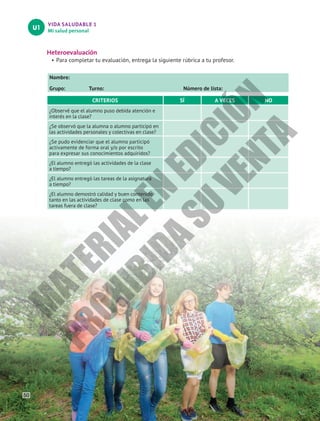 VIDA SALUDABLE 1
Mi salud personal
U1
Heteroevaluación
•	Para completar tu evaluación, entrega la siguiente rúbrica a tu profesor.
Nombre:						
Grupo: Turno: Número de lista:
CRITERIOS SÍ A VECES NO
¿Observé que el alumno puso debida atención e
interés en la clase?
¿Se observó que la alumna o alumno participó en
las actividades personales y colectivas en clase?
¿Se pudo evidenciar que el alumno participó
activamente de forma oral y/o por escrito
para expresar sus conocimientos adquiridos?
¿El alumno entregó las actividades de la clase
a tiempo?
¿El alumno entregó las tareas de la asignatura
a tiempo?
¿El alumno demostró calidad y buen contenido
tanto en las actividades de clase como en las
tareas fuera de clase?
50
M
A
T
E
R
I
A
L
E
N
E
D
I
C
I
Ó
N
P
R
O
H
I
B
I
D
A
S
U
V
E
N
T
A
 