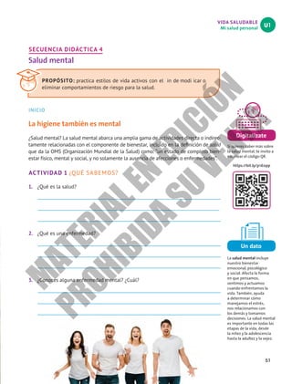 51
VIDA SALUDABLE
Mi salud personal
U1
Digitalízate
Si quieres saber más sobre
la salud mental, te invito a
escanear el código QR.
https://bit.ly/3r1E0pp
Un dato
La salud mental incluye
nuestro bienestar
emocional, psicológico
y social. Afecta la forma
en que pensamos,
sentimos y actuamos
cuando enfrentamos la
vida. También, ayuda
a determinar cómo
manejamos el estrés,
nos relacionamos con
los demás y tomamos
decisiones. La salud mental
es importante en todas las
etapas de la vida, desde
la niñez y la adolescencia
hasta la adultez y la vejez.
SECUENCIA DIDÁCTICA 4
Salud mental
INICIO
La higiene también es mental
¿Salud mental? La salud mental abarca una amplia gama de actividades directa o indirec-
tamente relacionadas con el componente de bienestar, incluido en la definición de salud
que da la OMS (Organización Mundial de la Salud) como: “un estado de completo bien-
estar físico, mental y social, y no solamente la ausencia de afecciones o enfermedades”.
ACTIVIDAD 1 ¿QUÉ SABEMOS?
1. ¿Qué es la salud?
2. ¿Qué es una enfermedad?
3. ¿Conoces alguna enfermedad mental? ¿Cuál?
PROPÓSITO: practica estilos de vida activos con el in de modi icar o
eliminar comportamientos de riesgo para la salud.
M
A
T
E
R
I
A
L
E
N
E
D
I
C
I
Ó
N
P
R
O
H
I
B
I
D
A
S
U
V
E
N
T
A
 