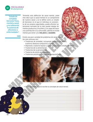 VIDA SALUDABLE
Mi salud personal
U1
“Estado de
completo
bienestar físico,
mental y social,
y no solamente
la ausencia de
afecciones o
enfermedades”.
OMS
52
Teniendo esta definición de salud mental, pode-
mos decir que la salud mental es un componente
de nuestra salud y se le define como un estado
de bienestar en el que el individuo es conscien-
te de sus propias capacidades, puede afrontar las
tensiones normales de la vida, puede trabajar de
manera productiva y fructífera, y es capaz de hacer
una contribución a su comunidad, además es funda-
mental para tener una vida plena y saludable.
Existe una gran variedad de problemas de salud mental,
los más comunes son:
•		
Trastornos de ansiedad, incluyendo trastorno de pánico,
trastorno obsesivo-compulsivo y fobias.
•		
Depresión, trastorno bipolar y otros trastornos del estado de ánimo.
•		
Trastornos de la alimentación.
•		
Trastornos de la personalidad.
•		
Trastorno de estrés postraumático.
•		
Trastornos psicóticos, incluyendo la esquizofrenia.
•	En el siguiente espacio escribe tu concepto de salud mental.
M
A
T
E
R
I
A
L
E
N
E
D
I
C
I
Ó
N
P
R
O
H
I
B
I
D
A
S
U
V
E
N
T
A
 