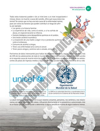 VIDA SALUDABLE 1
Mi salud personal
U1
53
Todos estos trastornos pueden ir de un nivel leve a un nivel incapacitante e
incluso, llevar a la muerte a causa del suicidio. ¿Pero qué causa estos tras-
tornos? Se conoce que no hay una sola causa de la enfermedad mental,
pues son varios los factores que pueden contribuir al riesgo de sufrir-
la, por ejemplo:
•		
Los genes y la historia familiar.
•		
La experiencia de vida, como el estrés, o si ha sufrido de
abuso, en especial durante la infancia.
•		
Factores biológicos como desequilibrios químicos en el cerebro.
•		
Una lesión cerebral traumática.
•		
La exposición de una madre a algún virus o productos químicos du-
rante el embarazo.
•		
Consumo de alcohol o drogas.
•		
Tener una enfermedad seria como el cáncer.
•		
Tener pocos amigos y sentirse solo o aislado, entre otros.
Partiremos de datos interesantes para hablar de los temas anteriores, según UNICEF y la OMS: más
de 20% de los adolescentes de todo el mundo sufre trastornos mentales, aunado a ello el suicidio
es la segunda causa de muerte entre los jóvenes de 15 a 19 años y alrededor de 15% de los adoles-
centes de países de ingresos medios y bajos ha pensado suicidarse en algún momento de su vida.
UNICEF es la fuerza impulsora que contribuye a la
creación de un mundo donde se respeten los dere-
chos de todos y cada uno de los niños y niñas.
La OMS es la autoridad directiva y coordinadora de la
acción sanitaria en el sistema de las Naciones Unidas.
La salud mental afecta la manera en la que nosotros actuamos, pensamos, nos sentimos y nos relacio-
namos con las personas que nos rodean, influyendo directamente en la autoestima o autoconcepto, éste
es un factor que nos puede ayudar a determinar si alguna persona es víctima de algún trastorno mental.
M
A
T
E
R
I
A
L
E
N
E
D
I
C
I
Ó
N
P
R
O
H
I
B
I
D
A
S
U
V
E
N
T
A
 