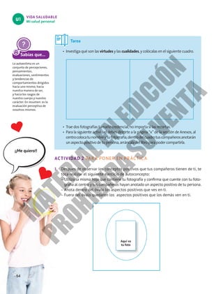 VIDA SALUDABLE
Mi salud personal
U1
Sabías que...
La autoestima es un
conjunto de percepciones,
pensamientos,
evaluaciones, sentimientos
y tendencias de
comportamientos dirigidos
hacia uno mismo, hacia
nuestra manera de ser,
y hacia los rasgos de
nuestro cuerpo y nuestro
carácter. En resumen: es la
evaluación perceptiva de
nosotros mismos.
ACTIVIDAD 2 PARA PONER EN PRÁCTICA
1.	 Después de observar los conceptos positivos que tus compañeros tienen de ti, te
toca realizar el siguiente ejercicio de autoconcepto:
–
– Utiliza la misma hoja que contiene tu fotografía y confirma que cuente con tu foto-
grafía al centro y tus compañeros hayan anotado un aspecto positivo de tu persona.
–
– Anota dentro del óvalo los aspectos positivos que ves en ti.
–
– Fuera del óvalo quedaron los aspectos positivos que los demás ven en ti.
¡¡Me quiero!!
Tarea
•	 Investiga qué son las virtudes y las cualidades, y colócalas en el siguiente cuadro.
•	 Trae dos fotografías tamaño credencial, no importa si las recortas.
•	 Para la siguiente actividad debes dirigirte a la página “x” de la sección de Anexos, al
centrocolocatunombreytufotografía,dentrodelcuadrotuscompañerosanotarán
unaspectopositivodetupersona,arráncaladellibroparapodercompartirla.
54
Aquí va
tu foto
M
A
T
E
R
I
A
L
E
N
E
D
I
C
I
Ó
N
P
R
O
H
I
B
I
D
A
S
U
V
E
N
T
A
 