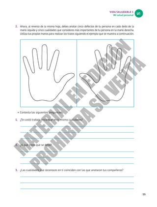 VIDA SALUDABLE 1
Mi salud personal
U1
55
2.	 Ahora, al reverso de la misma hoja, debes anotar cinco defectos de tu persona en cada dedo de la
mano izquida y cinco cualidades que consideres más importantes de tu persona en la mano derecha.
Utiliza tus propias manos para realizar los trazos siguiendo el ejemplo que se muestra a continuación.
•	Contesta las siguientes preguntas:
1.	 ¿Te costó trabajo encontrar en ti mismo cualidades?
2.	 ¿A qué crees que se debe?
3.	 ¿Las cualidades que reconoces en ti coinciden con las que anotaron tus compañeros?
M
A
T
E
R
I
A
L
E
N
E
D
I
C
I
Ó
N
P
R
O
H
I
B
I
D
A
S
U
V
E
N
T
A
 