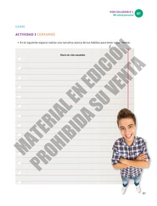 VIDA SALUDABLE 1
Mi salud personal
U1
57
CIERRE
ACTIVIDAD 3 CERRAMOS
•	En el siguiente espacio realiza una narrativa acerca de tus hábitos para tener salud mental.
Diario de vida saludable
M
A
T
E
R
I
A
L
E
N
E
D
I
C
I
Ó
N
P
R
O
H
I
B
I
D
A
S
U
V
E
N
T
A
 