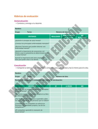 Rúbricas de evaluación
Autoevaluación
•	Contesta y entrega a tu docente.
Nombre:						
Grupo: Turno: Número de lista:
CRITERIOS REALIZADO
PARCIALMENTE
REALIZADO
NO
REALIZADO
¿Aprendí el concepto de salud mental?
¿Conozco las principales enfermedades mentales?
¿Reconocí factores que pueden detonar una
enfermedad mental?
¿Aprendí la importancia de conocerme a mí
mismo y que la autoestima es determinante para
la salud mental?
Aprendí la importancia del amor propio como
base para poder amar a los demás.
Coevaluación
•	Comparte la rúbrica con un compañero o compañera para que te evalúe y haz lo mismo para él o ella.
Nombre:						
Grupo: Turno: Número de lista:
Nombre del compañero o compañera que realiza la coevaluación:
CRITERIOS SÍ A VECES NO
¿Observé que mi compañero revisó los conceptos
de salud mental?
¿Me consta que mi compañero trabajó en su libro
las diferentes actividades?
¿Doy fe de que mi compañero sí aprendió cuáles
son las cualidades de las personas que lo rodean?
¿Considero que mi compañero se esforzó en
reconocer las cualidades propias y las de los
compañeros?
¿Mi compañero aprendió lo necesario de
salud mental?
M
A
T
E
R
I
A
L
E
N
E
D
I
C
I
Ó
N
P
R
O
H
I
B
I
D
A
S
U
V
E
N
T
A
 