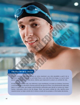 Introducción de la unidad
En este trimestre nos enfocaremos en cómo mantener una vida saludable a partir de la
nutrición de nuestro cuerpo, la actividad física y una vida libre de drogas, lo cual te dará
pautas para integrar a tu vida diaria, hábitos que mejorarán tu salud y tu calidad de vida.
Al hablar de calidad de vida, nos referimos a que manifiestes, en todos los ámbitos, funciones
y actividades de tu vida diaria, buenas prácticas de ejercicio físico, una alimentación adecuada
para ti y, sobre todo, que tengas conocimientos suficientes para decidir en temas tan impor-
tantes y delicados como el uso de drogas. Tener una buena calidad de vida, significa para
nosotros tener la mejor versión de ti mismo a través de tus propias e informadas decisiones.
62
M
A
T
E
R
I
A
L
E
N
E
D
I
C
I
Ó
N
P
R
O
H
I
B
I
D
A
S
U
V
E
N
T
A
 
