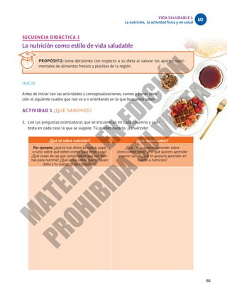 65
VIDA SALUDABLE 1
La nutrición, la actividad física y mi salud
U2
SECUENCIA DIDÁCTICA 1
La nutrición como estilo de vida saludable
INICIO
Antes de iniciar con las actividades y conceptualizaciones, vamos a poner aten-
ción al siguiente cuadro que nos va a ir orientando en lo que buscamos saber.
ACTIVIDAD 1 ¿QUÉ SABEMOS?
1.	 Lee las preguntas orientadoras que se encuentran en cada columna y con-
testa en cada caso lo que se sugiere. Tú puedes hacerlo. ¡Esfuérzate!
¿Qué sé sobre nutrición? ¿Qué quiero saber?
Por ejemplo: ¿qué te han dicho tu mamá, papá
o tutor sobre qué debes comer para estar sano?
¿Qué cosas de las que comes sabes que son bue-
nas para nutrirte? ¿Qué cosas sabes que te hacen
daño a tu cuerpo si las consumes?
¿Qué cosas quieres aprender sobre
cómo comer sano? ¿Por qué quieres aprender
a comer sano? ¿Qué te gustaría aprender en
cuanto a nutrición?
PROPÓSITO: toma decisiones con respecto a su dieta al valorar los aportes nutri-
mentales de alimentos frescos y platillos de la región.
M
A
T
E
R
I
A
L
E
N
E
D
I
C
I
Ó
N
P
R
O
H
I
B
I
D
A
S
U
V
E
N
T
A
 
