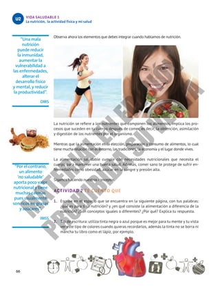 66
VIDA SALUDABLE 1
La nutrición, la actividad física y mi salud
U2
“Una mala
nutrición
puede reducir
la inmunidad,
aumentar la
vulnerabilidad a
las enfermedades,
alterar el
desarrollo físico
y mental, y reducir
la productividad”.
OMS
“Por el contrario,
un alimento
‘no saludable’
aporta poco valor
nutricional y tiene
muchas calorías
pues usualmente
son ricos en grasas
y azúcares”.
IMSS
Observa ahora los elementos que debes integrar cuando hablamos de nutrición.
La nutrición se refiere a los nutrientes que componen los alimentos, implica los pro-
cesos que suceden en tu cuerpo después de comer, es decir, la obtención, asimilación
y digestión de los nutrientes por el organismo.
Mientras que la alimentación es la elección, preparación y consumo de alimentos, lo cual
tiene mucha relación con el entorno, las tradiciones, la economía y el lugar donde vives.
La alimentación saludable cumple con necesidades nutricionales que necesita el
cuerpo para mantener una buena salud. Además, comer sano te protege de sufrir en-
fermedades como obesidad, azúcar en la sangre y presión alta.
Sigamos haciendo nuestros conceptos.
ACTIVIDAD 2 TE CUENTO QUE
1.	 Escribe en el espacio que se encuentra en la siguiente página, con tus palabras:
¿qué es para ti la nutrición? y ¿en qué consiste la alimentación a diferencia de la
nutrición? ¿Son conceptos iguales o diferentes? ¿Por qué? Explica tu respuesta.
2.	 Tip de escritura: utiliza tinta negra o azul porque es mejor para tu mente y tu vista
ver este tipo de colores cuando quieras recordarlos, además la tinta no se borra ni
mancha tu libro como el lápiz, por ejemplo.
M
A
T
E
R
I
A
L
E
N
E
D
I
C
I
Ó
N
P
R
O
H
I
B
I
D
A
S
U
V
E
N
T
A
 