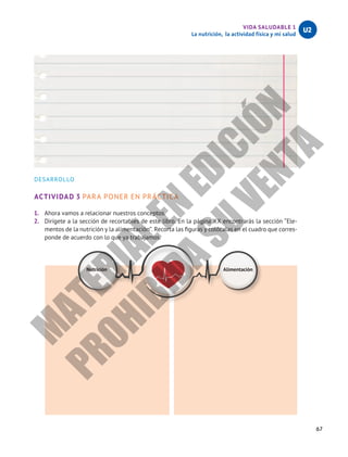 67
VIDA SALUDABLE 1
La nutrición, la actividad física y mi salud
U2
DESARROLLO
ACTIVIDAD 3 PARA PONER EN PRÁCTICA
1.	 Ahora vamos a relacionar nuestros conceptos.
2.	 Dirígete a la sección de recortables de este libro. En la página XX encontrarás la sección “Ele-
mentos de la nutrición y la alimentación”. Recorta las figuras y colócalas en el cuadro que corres-
ponde de acuerdo con lo que ya trabajamos.
Nutrición Alimentación
M
A
T
E
R
I
A
L
E
N
E
D
I
C
I
Ó
N
P
R
O
H
I
B
I
D
A
S
U
V
E
N
T
A
 