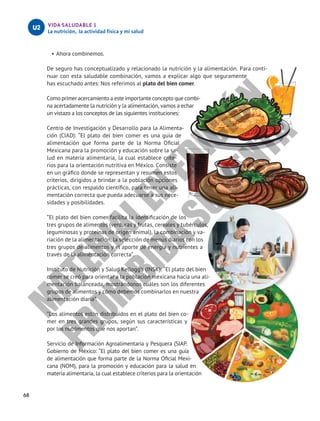 68
VIDA SALUDABLE 1
La nutrición, la actividad física y mi salud
U2
•	Ahora combinemos.
De seguro has conceptualizado y relacionado la nutrición y la alimentación. Para conti-
nuar con esta saludable combinación, vamos a explicar algo que seguramente
has escuchado antes: Nos referimos al plato del bien comer.
Como primer acercamiento a este importante concepto que combi-
na acertadamente la nutrición y la alimentación, vamos a echar
un vistazo a los conceptos de las siguientes instituciones:
Centro de Investigación y Desarrollo para la Alimenta-
ción (CIAD): “El plato del bien comer es una guía de
alimentación que forma parte de la Norma Oficial
Mexicana para la promoción y educación sobre la sa-
lud en materia alimentaria, la cual establece crite-
rios para la orientación nutritiva en México. Consiste
en un gráfico donde se representan y resumen estos
criterios, dirigidos a brindar a la población opciones
prácticas, con respaldo científico, para tener una ali-
mentación correcta que pueda adecuarse a sus nece-
sidades y posibilidades.
”El plato del bien comer facilita la identificación de los
tres grupos de alimentos (verduras y frutas, cereales y tubérculos,
leguminosas y proteínas de origen animal), la combinación y va-
riación de la alimentación, la selección de menús diarios con los
tres grupos de alimentos y el aporte de energía y nutrientes a
través de la alimentación correcta”.
Instituto de Nutrición y Salud Kellogg’s (INSK): “El plato del bien
comer se creó para orientar a la población mexicana hacia una ali-
mentación balanceada, mostrándonos cuáles son los diferentes
grupos de alimentos y cómo debemos combinarlos en nuestra
alimentación diaria”.
”Los alimentos están distribuidos en el plato del bien co-
mer en tres grandes grupos, según sus características y
por los nutrimentos que nos aportan”.
Servicio de Información Agroalimentaria y Pesquera (SIAP.
Gobierno de México: “El plato del bien comer es una guía
de alimentación que forma parte de la Norma Oficial Mexi-
cana (NOM), para la promoción y educación para la salud en
materia alimentaria, la cual establece criterios para la orientación
M
A
T
E
R
I
A
L
E
N
E
D
I
C
I
Ó
N
P
R
O
H
I
B
I
D
A
S
U
V
E
N
T
A
 