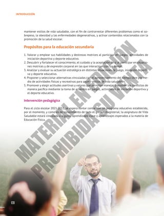 INTRODUCCIÓN
mantener estilos de vida saludable, con el fin de contrarrestar diferentes problemas como el so-
brepeso, la obesidad y las enfermedades degenerativas, y activar contenidos relacionados con la
promoción de la salud escolar.
Propósitos para la educación secundaria
1. Valorar y emplear sus habilidades y destrezas motrices al participar en juegos, actividades de
iniciación deportiva y deporte educativo.
2. Descubrir y fortalecer el conocimiento, el cuidado y la aceptación de sí al participar en situacio-
nes motrices y de expresión corporal en las que interactúan con los demás.
3. Analizar y evaluar su actuación estratégica en distintas situaciones de juego, iniciación deporti-
va y deporte educativo.
4. Proponer y seleccionar alternativas vinculadas con el aprovechamiento del tiempo libre por me-
dio de actividades físicas y recreativas para asumir estilos de vida saludables.
5. Promover y elegir actitudes asertivas y valores que permitan manejar y resolver los conflictos de
manera pacífica mediante la toma de acuerdos en juegos, actividades de iniciación deportiva y
el deporte educativo.
Intervención pedagógica
Para el ciclo escolar 2021-2022, se espera contar contar con un programa educativo establecido,
por el momento, y como es de conocimiento de todo el gremio magisterial, la asignatura de Vida
Saludable estará vinculada a algunos aprendizajes clave y aprendizajes esperados a la materia de
Educación Física.
6
M
A
T
E
R
I
A
L
E
N
E
D
I
C
I
Ó
N
P
R
O
H
I
B
I
D
A
S
U
V
E
N
T
A
 